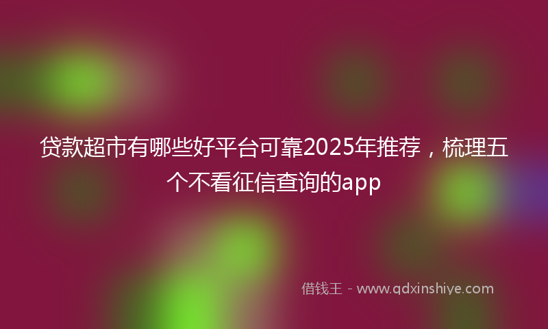 贷款超市有哪些好平台可靠2025年推荐，梳理五个不看征信查询的app