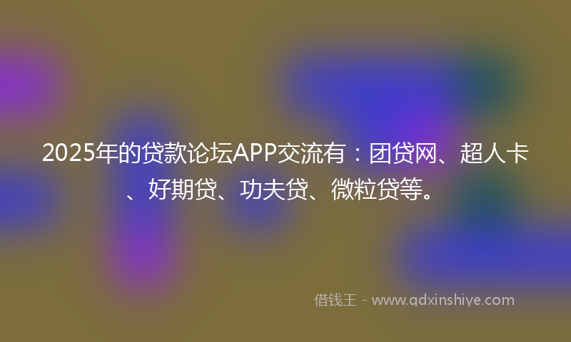 2025年的贷款论坛APP交流有：团贷网、超人卡、好期贷、功夫贷、微粒贷等。
