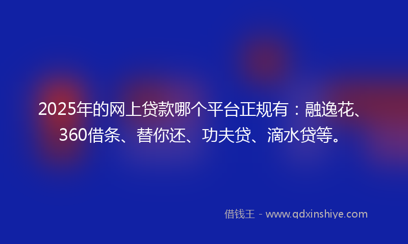 2025年的网上贷款哪个平台正规有：融逸花、360借条、替你还、功夫贷、滴水贷等。