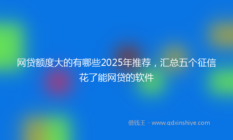 网贷额度大的有哪些2025年推荐，汇总五个征信花了能网贷的软件