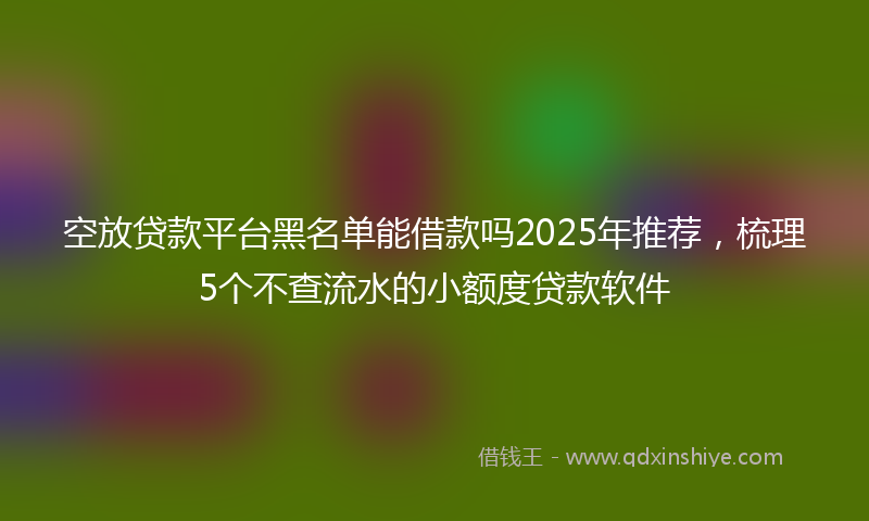 空放贷款平台黑名单能借款吗2025年推荐，梳理5个不查流水的小额度贷款软件