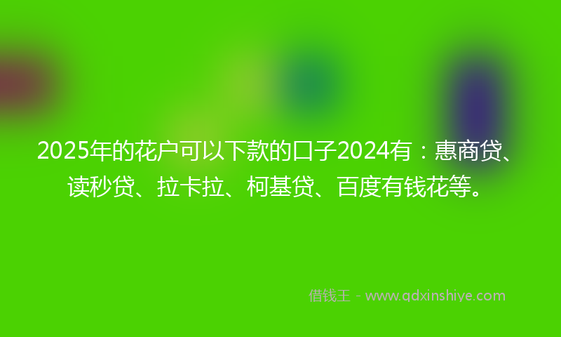 2025年的花户可以下款的口子2024有：惠商贷、读秒贷、拉卡拉、柯基贷、百度有钱花等。