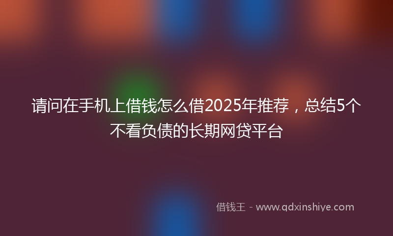 请问在手机上借钱怎么借2025年推荐，总结5个不看负债的长期网贷平台
