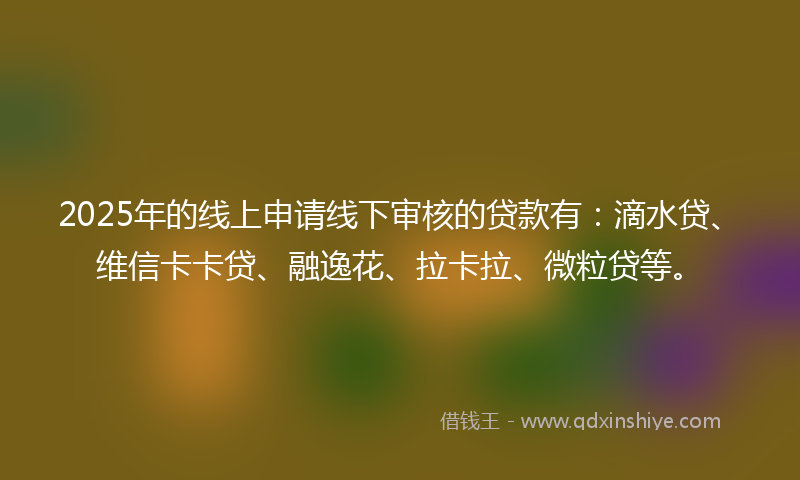 2025年的线上申请线下审核的贷款有：滴水贷、维信卡卡贷、融逸花、拉卡拉、微粒贷等。