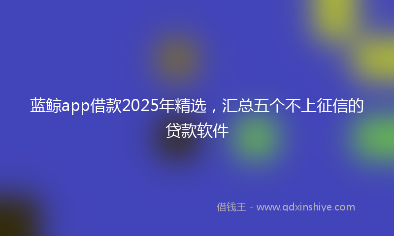 蓝鲸app借款2025年精选，汇总五个不上征信的贷款软件