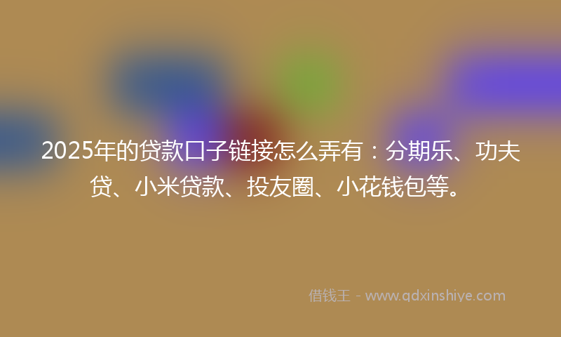 2025年的贷款口子链接怎么弄有：分期乐、功夫贷、小米贷款、投友圈、小花钱包等。
