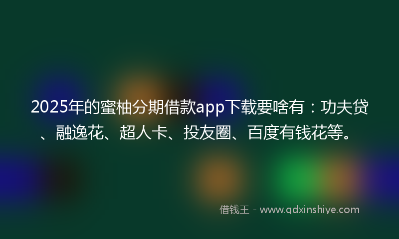 2025年的蜜柚分期借款app下载要啥有：功夫贷、融逸花、超人卡、投友圈、百度有钱花等。