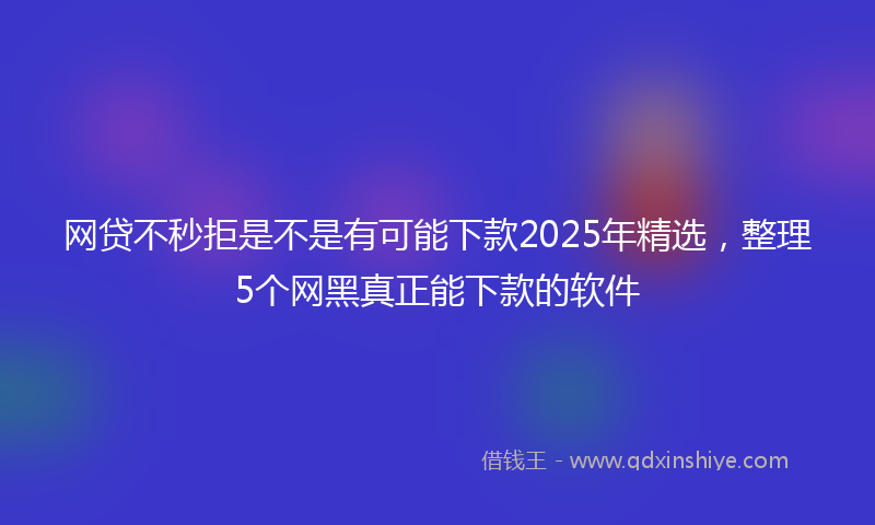 网贷不秒拒是不是有可能下款2025年精选，整理5个网黑真正能下款的软件