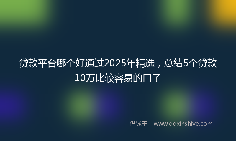 贷款平台哪个好通过2025年精选，总结5个贷款10万比较容易的口子