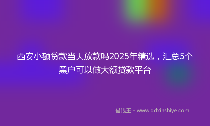 西安小额贷款当天放款吗2025年精选，汇总5个黑户可以做大额贷款平台