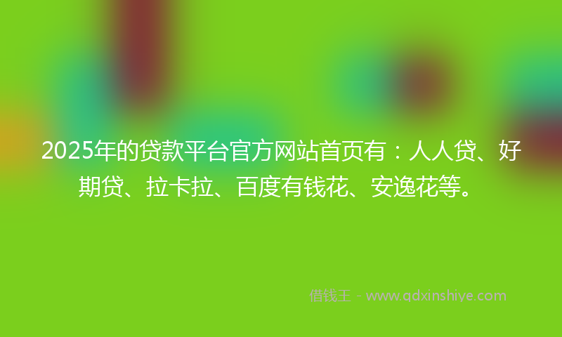 2025年的贷款平台官方网站首页有：人人贷、好期贷、拉卡拉、百度有钱花、安逸花等。