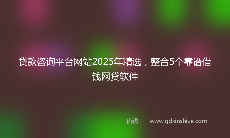 贷款咨询平台网站2025年精选，整合5个靠谱借钱网贷软件