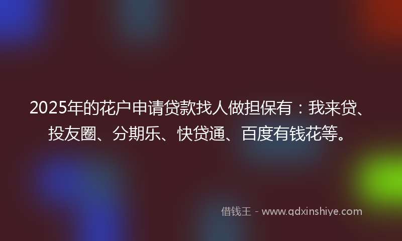 2025年的花户申请贷款找人做担保有：我来贷、投友圈、分期乐、快贷通、百度有钱花等。
