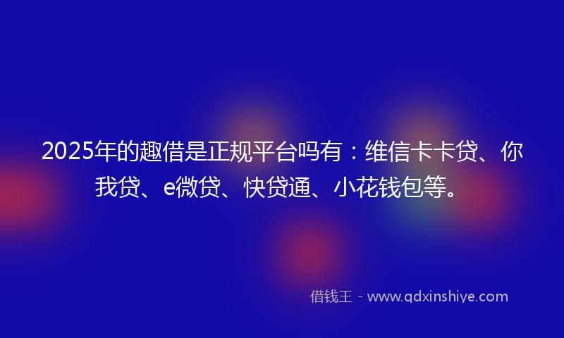 2025年的趣借是正规平台吗有：维信卡卡贷、你我贷、e微贷、快贷通、小花钱包等。
