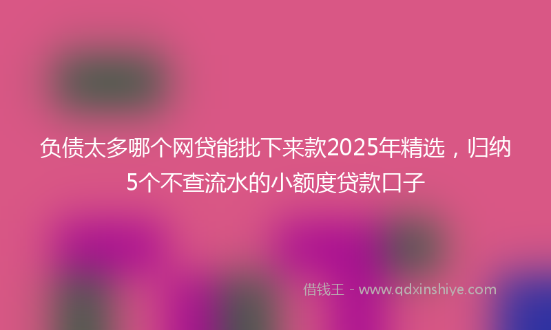 负债太多哪个网贷能批下来款2025年精选，归纳5个不查流水的小额度贷款口子