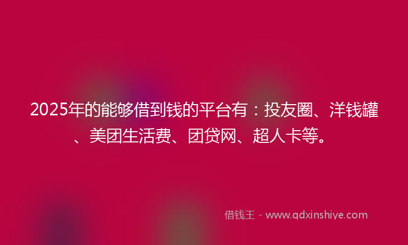 2025年的能够借到钱的平台有：投友圈、洋钱罐、美团生活费、团贷网、超人卡等。