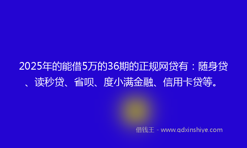 2025年的能借5万的36期的正规网贷有：随身贷、读秒贷、省呗、度小满金融、信用卡贷等。