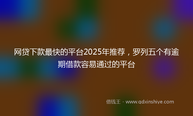网贷下款最快的平台2025年推荐，罗列五个有逾期借款容易通过的平台