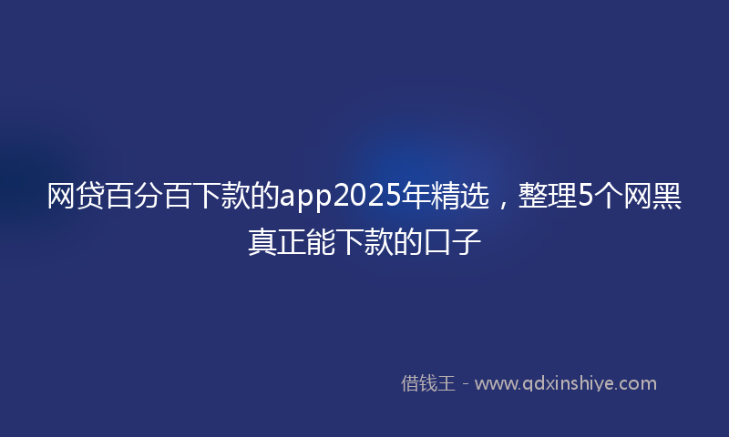 网贷百分百下款的app2025年精选，整理5个网黑真正能下款的口子