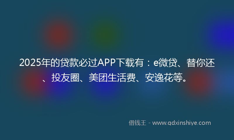 2025年的贷款必过APP下载有：e微贷、替你还、投友圈、美团生活费、安逸花等。
