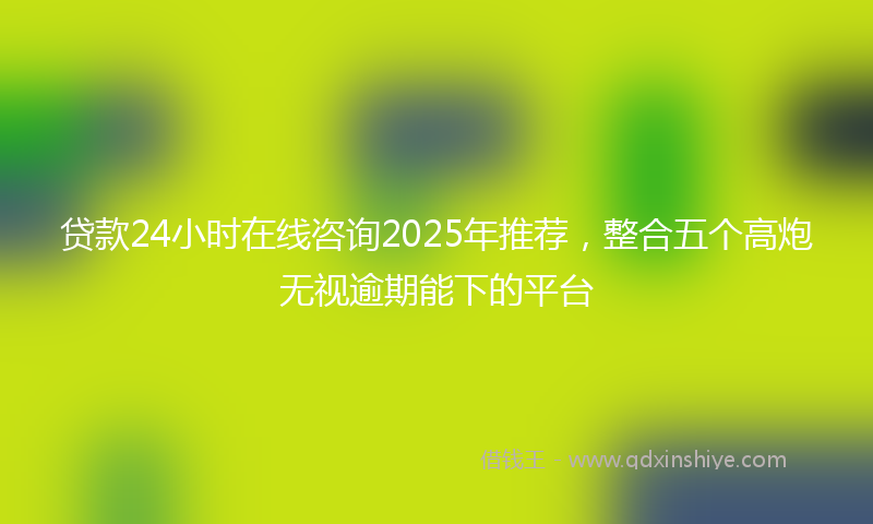 贷款24小时在线咨询2025年推荐，整合五个高炮无视逾期能下的平台
