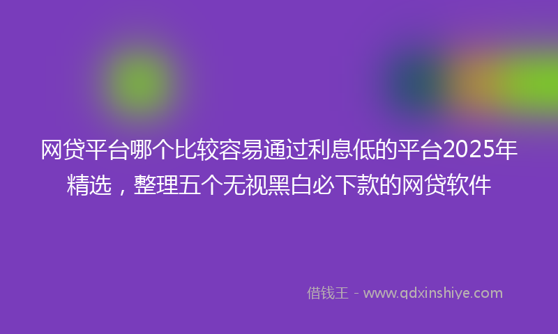 网贷平台哪个比较容易通过利息低的平台2025年精选，整理五个无视黑白必下款的网贷软件