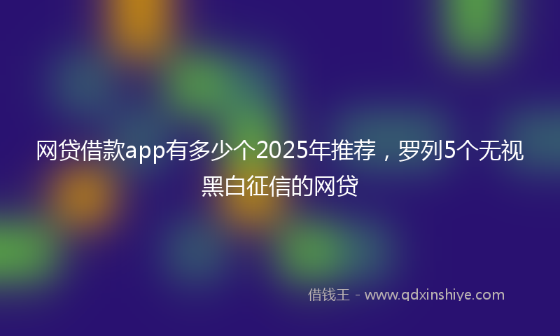 网贷借款app有多少个2025年推荐，罗列5个无视黑白征信的网贷