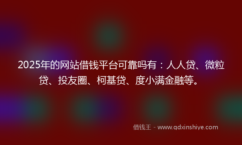 2025年的网站借钱平台可靠吗有：人人贷、微粒贷、投友圈、柯基贷、度小满金融等。
