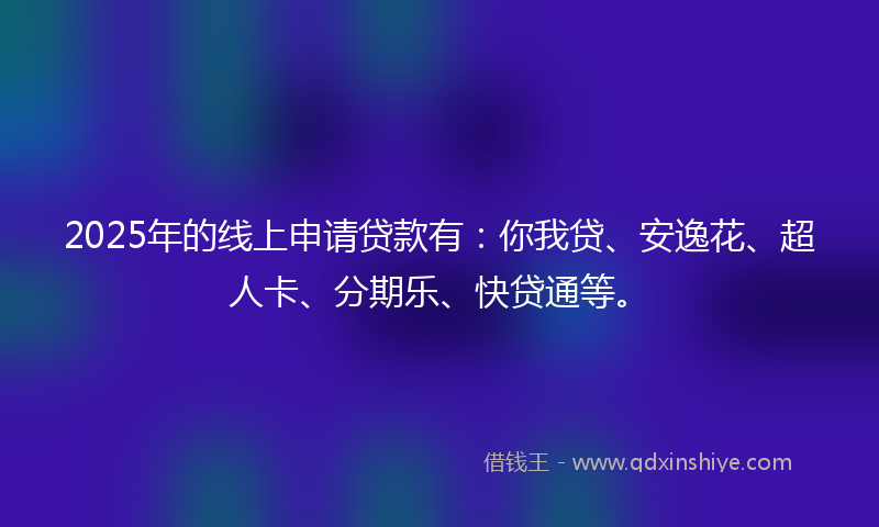 2025年的线上申请贷款有：你我贷、安逸花、超人卡、分期乐、快贷通等。