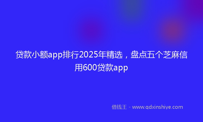 贷款小额app排行2025年精选，盘点五个芝麻信用600贷款app