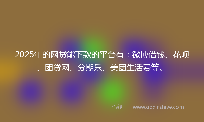 2025年的网贷能下款的平台有：微博借钱、花呗、团贷网、分期乐、美团生活费等。