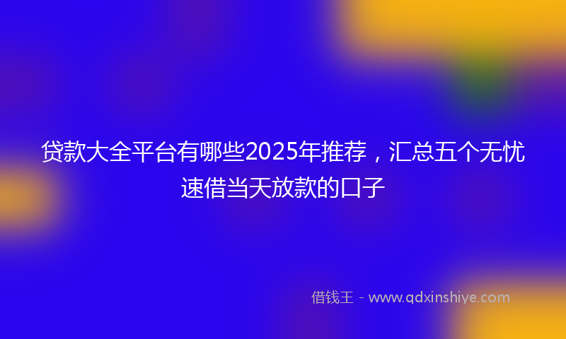 贷款大全平台有哪些2025年推荐，汇总五个无忧速借当天放款的口子
