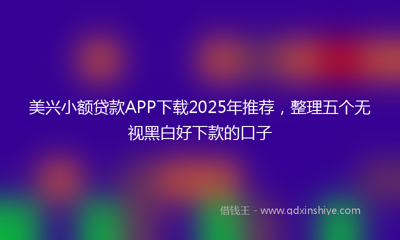 美兴小额贷款APP下载2025年推荐，整理五个无视黑白好下款的口子