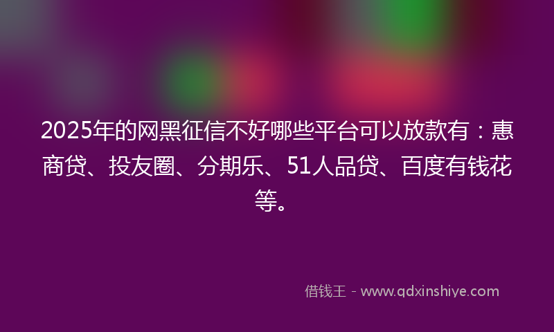 2025年的网黑征信不好哪些平台可以放款有：惠商贷、投友圈、分期乐、51人品贷、百度有钱花等。