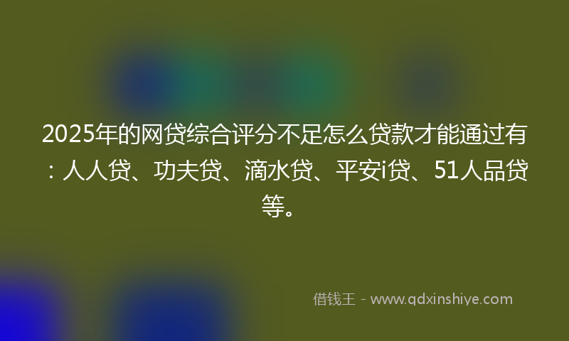 2025年的网贷综合评分不足怎么贷款才能通过有：人人贷、功夫贷、滴水贷、平安i贷、51人品贷等。
