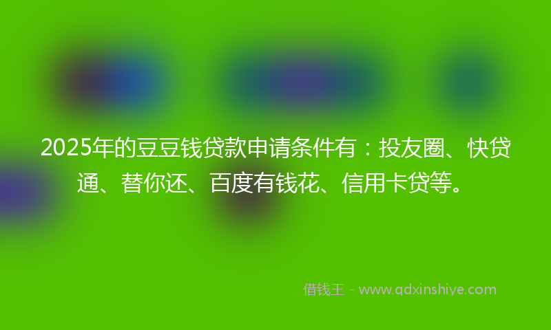 2025年的豆豆钱贷款申请条件有：投友圈、快贷通、替你还、百度有钱花、信用卡贷等。