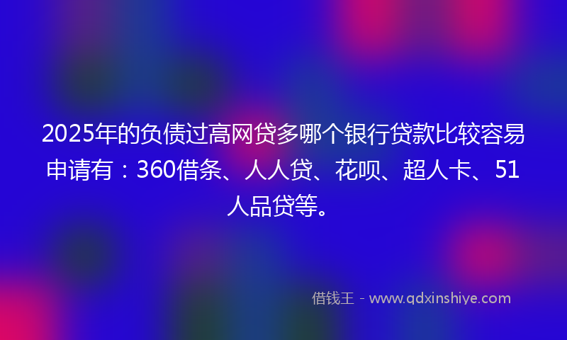 2025年的负债过高网贷多哪个银行贷款比较容易申请有：360借条、人人贷、花呗、超人卡、51人品贷等。