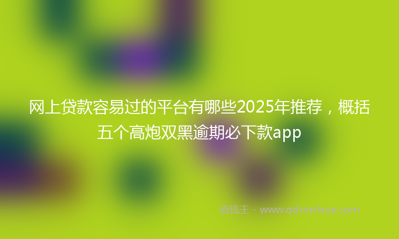 网上贷款容易过的平台有哪些2025年推荐，概括五个高炮双黑逾期必下款app