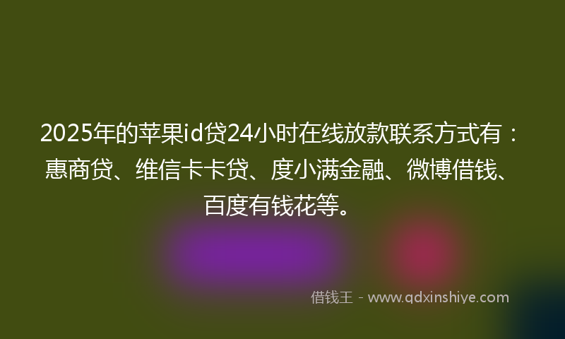 2025年的苹果id贷24小时在线放款联系方式有：惠商贷、维信卡卡贷、度小满金融、微博借钱、百度有钱花等。