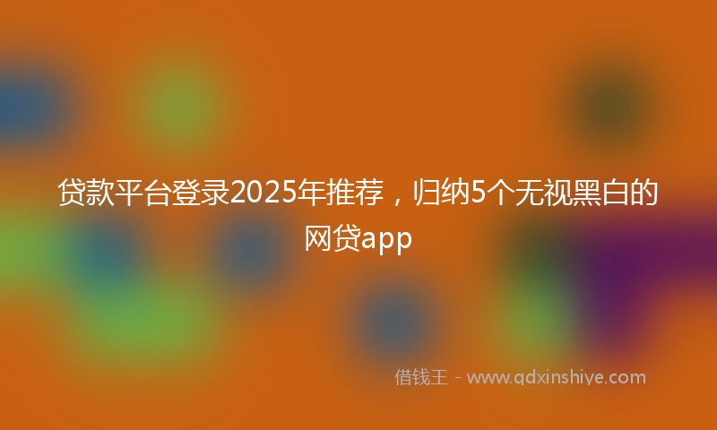 贷款平台登录2025年推荐，归纳5个无视黑白的网贷app