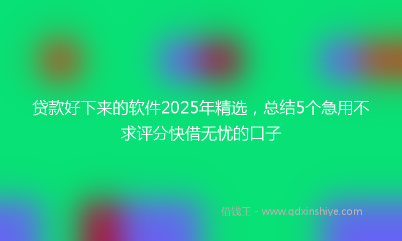 贷款好下来的软件2025年精选，总结5个急用不求评分快借无忧的口子
