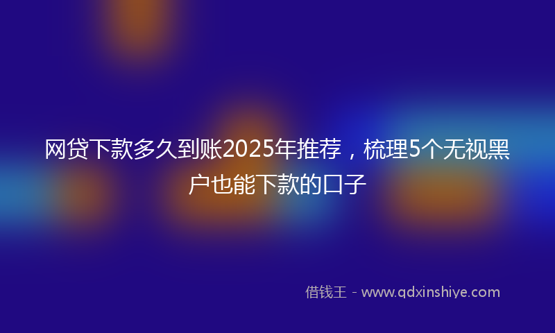网贷下款多久到账2025年推荐，梳理5个无视黑户也能下款的口子