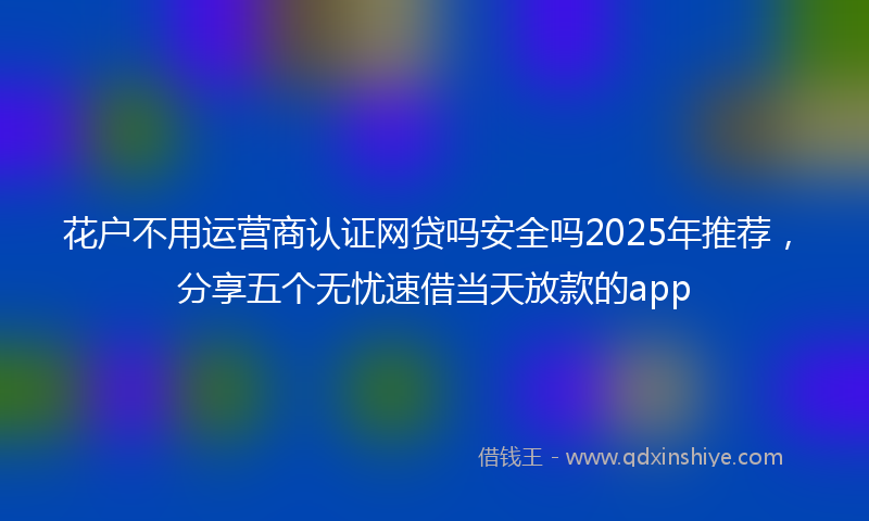 花户不用运营商认证网贷吗安全吗2025年推荐，分享五个无忧速借当天放款的app
