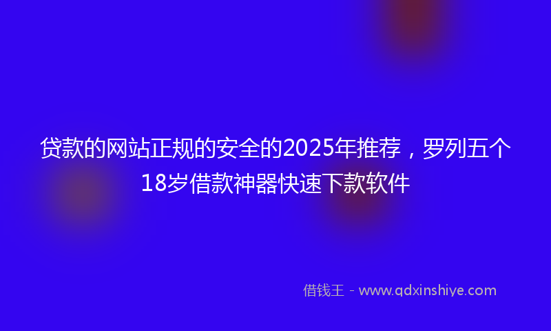 贷款的网站正规的安全的2025年推荐，罗列五个18岁借款神器快速下款软件