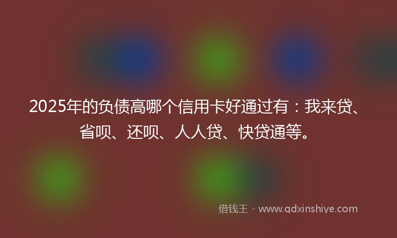 2025年的负债高哪个信用卡好通过有：我来贷、省呗、还呗、人人贷、快贷通等。