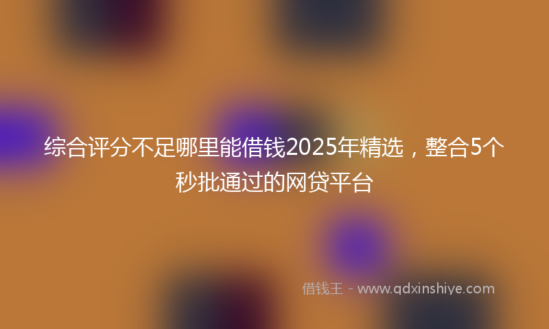 综合评分不足哪里能借钱2025年精选，整合5个秒批通过的网贷平台