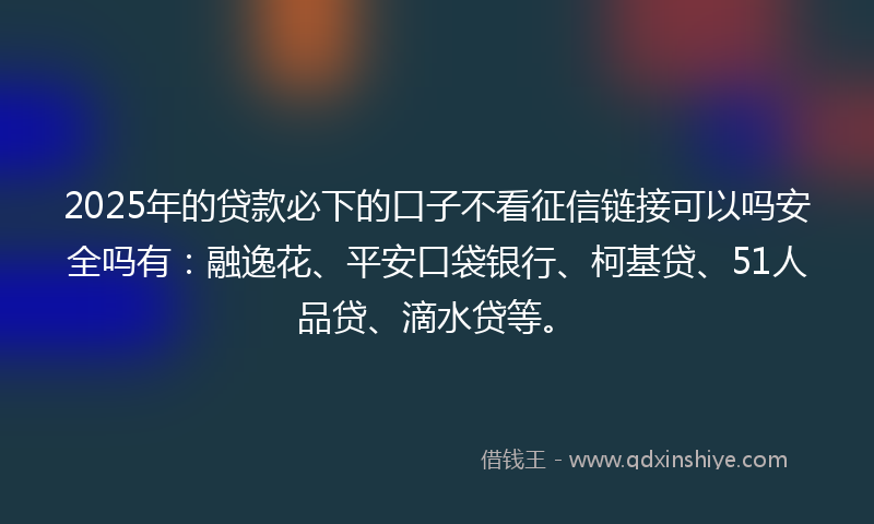2025年的贷款必下的口子不看征信链接可以吗安全吗有：融逸花、平安口袋银行、柯基贷、51人品贷、滴水贷等。
