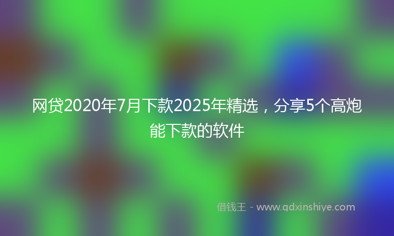 网贷2020年7月下款2025年精选，分享5个高炮能下款的软件