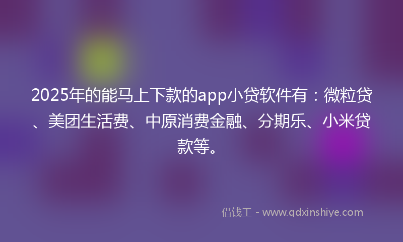 2025年的能马上下款的app小贷软件有：微粒贷、美团生活费、中原消费金融、分期乐、小米贷款等。