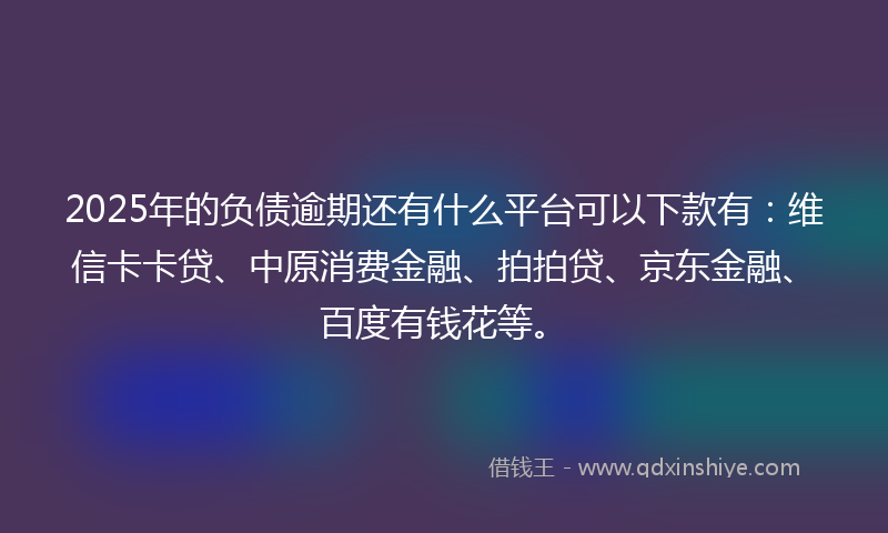 2025年的负债逾期还有什么平台可以下款有：维信卡卡贷、中原消费金融、拍拍贷、京东金融、百度有钱花等。